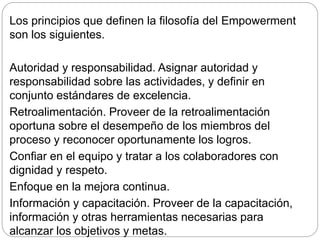 Los principios que definen la filosofía del Empowerment
son los siguientes.
Autoridad y responsabilidad. Asignar autoridad y
responsabilidad sobre las actividades, y definir en
conjunto estándares de excelencia.
Retroalimentación. Proveer de la retroalimentación
oportuna sobre el desempeño de los miembros del
proceso y reconocer oportunamente los logros.
Confiar en el equipo y tratar a los colaboradores con
dignidad y respeto.
Enfoque en la mejora continua.
Información y capacitación. Proveer de la capacitación,
información y otras herramientas necesarias para
alcanzar los objetivos y metas.
 