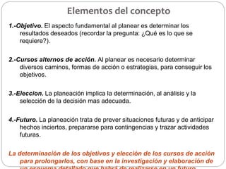 Elementos del concepto
1.-Objetivo. El aspecto fundamental al planear es determinar los
resultados deseados (recordar la pregunta: ¿Qué es lo que se
requiere?).
2.-Cursos alternos de acción. Al planear es necesario determinar
diversos caminos, formas de acción o estrategias, para conseguir los
objetivos.
3.-Eleccion. La planeación implica la determinación, al análisis y la
selección de la decisión mas adecuada.
4.-Futuro. La planeación trata de prever situaciones futuras y de anticipar
hechos inciertos, prepararse para contingencias y trazar actividades
futuras.
La determinación de los objetivos y elección de los cursos de acción
para prolongarlos, con base en la investigación y elaboración de
 