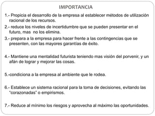 IMPORTANCIA
1.- Propicia el desarrollo de la empresa al establecer métodos de utilización
racional de los recursos.
2.- reduce los niveles de incertidumbre que se pueden presentar en el
futuro, mas no los elimina.
3.- prepara a la empresa para hacer frente a las contingencias que se
presenten, con las mayores garantías de éxito.
4.- Mantiene una mentalidad futurista teniendo mas visión del porvenir, y un
afán de lograr y mejorar las cosas.
5.-condiciona a la empresa al ambiente que le rodea.
6.- Establece un sistema racional para la toma de decisiones, evitando las
“corazonadas” o empirismos.
7.- Reduce al mínimo los riesgos y aprovecha al máximo las oportunidades.
 