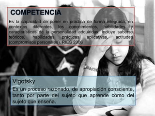 COMPETENCIA
Es la capacidad de poner en práctica de forma integrada, en
contextos diferentes, los conocimientos, habilidades y
características de la personalidad adquiridas. Incluye saberse
teóricos, habilidades prácticas aplicativas, actitudes
(compromisos personales). RIES 2006
Vigotsky
Es un proceso razonado, de apropiación consciente,
tanto por parte del sujeto que aprende como del
sujeto que enseña.
 