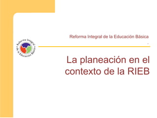 La planeación en el
contexto de la RIEB
Reforma Integral de la Educación Básica
.
 
