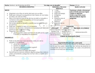 Fecha: Martes 6 de Diciembre de 2016 “Un viaje con mi abuelito” Tiempo: 40 min.
SECUENCIA DIDÁCTICA Materiales y Recursos
didácticos
Ajuste curricular
INICIO:
 Organizar a los niños al centro del aula con sus sillas.
 Pedir que coloquen sus juguetes en dos mesas, en una todos
los niños y en otra las niñas.
 Decir a los alumnos que el día de hoy acudirá un abuelito a
contarnos cómo eran los juguetes con los que jugaba
cuando era chiquito.
 Dar la bienvenida al abuelito y pedirle que se presente con
los alumnos.
 Pedir que muestre la caja con sus juguetes.
 Animar a los alumnos y fomentar su curiosidad por descubrir
qué es lo que contiene la caja.
 Preguntar a los alumnos:
 ¿Qué juguetes creen que tiene el abuelito en la caja?
Y anotar sus respuestas en el pizarrón.
DESARROLLO:
 Pedir al abuelito que vaya sacando cada uno de los
juguetes y nos explique:
 ¿Cuál es el nombre?
 ¿Cómo se juega?
 ¿Cuántas personas pueden jugarlo?
 ¿Con quién lo jugaba?
 ¿Cuáles eran las reglas del juego?
 Permitir que los alumnos realicen algunas preguntas si ellos lo
creen conveniente y preguntar si lo han visto y a quién se lo
han visto.
 1 caja
 Juguetes
 Hojas de trabajo
 Imágenes
 Resistol
 Presente para el
abuelito@
 Diploma
 Juguetes de los
alumnos
Posicionar a Emily y Emmanuel
justo al frente para que logren
centrar su atención.
Invitar a que Erick yJuan
Manuel realicen algunas
preguntas
Evaluación
¿Con qué? ¿Cómo? Tipo (auto, co y hetero)
Con la hoja de
trabajo y las
participaciones
de los alumnos
A través de la
observación y
análisis de sus
respuestas
Heteroevaluación
Criterios de Desempeño (Qué)
Argumentación (por qué y para qué)
Las comparaciones entre lo que hacían sus familiares adultos
con lo que hoy suelen hacer ellos, son formas de propiciar la
comprensión de que las costumbres, las cosas y las personas
cambian en el trascurso del tiempo.
 