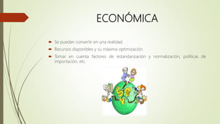 ECONÓMICA
 Se puedan convertir en una realidad.
 Recursos disponibles y su máxima optimización.
 Tomar en cuenta factores de estandarización y normalización, políticas de
importación, etc.
 