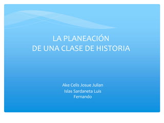 LA PLANEACIÓN
DE UNA CLASE DE HISTORIA
Ake Celis Josue Julian
Islas Sardaneta Luis
Fernando
 