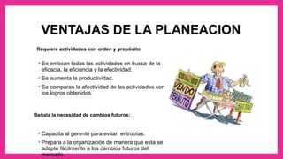 VENTAJAS DE LA PLANEACION
Requiere actividades con orden y propósito:
Se enfocan todas las actividades en busca de la
eficacia, la eficiencia y la efectividad.
Se aumenta la productividad.
Se comparan la afectividad de las actividades con
los logros obtenidos.
Señala la necesidad de cambios futuros:
Capacita al gerente para evitar entropías.
Prepara a la organización de manera que esta se
adapte fácilmente a los cambios futuros del
mercado.
 