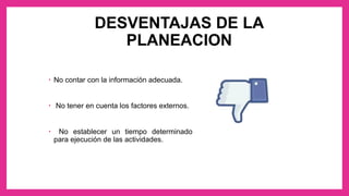 DESVENTAJAS DE LA
PLANEACION
• No contar con la información adecuada.
• No tener en cuenta los factores externos.
• No establecer un tiempo determinado
para ejecución de las actividades.
 
