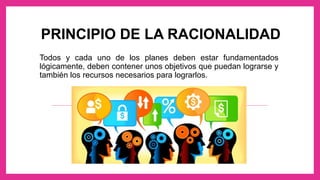 PRINCIPIO DE LA RACIONALIDAD
Todos y cada uno de los planes deben estar fundamentados
lógicamente, deben contener unos objetivos que puedan lograrse y
también los recursos necesarios para lograrlos.
 