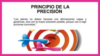 PRINCIPIO DE LA
PRECISIÓN
“Los planes no deben hacerse con afirmaciones vagas y
genéricas, sino con la mayor precisión posible, porque van a regir
acciones concretas."
 