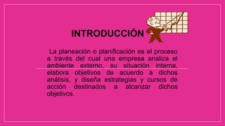 INTRODUCCIÓN
La planeación o planificación es el proceso
a través del cual una empresa analiza el
ambiente externo, su situación interna,
elabora objetivos de acuerdo a dichos
análisis, y diseña estrategias y cursos de
acción destinados a alcanzar dichos
objetivos.
 