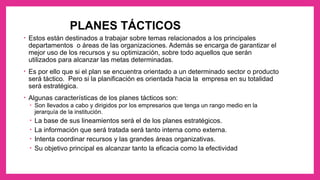PLANES TÁCTICOS
• Estos están destinados a trabajar sobre temas relacionados a los principales
departamentos o áreas de las organizaciones. Además se encarga de garantizar el
mejor uso de los recursos y su optimización, sobre todo aquellos que serán
utilizados para alcanzar las metas determinadas.
• Es por ello que si el plan se encuentra orientado a un determinado sector o producto
será táctico. Pero si la planificación es orientada hacia la empresa en su totalidad
será estratégica.
• Algunas características de los planes tácticos son:
• Son llevados a cabo y dirigidos por los empresarios que tenga un rango medio en la
jerarquía de la institución.
• La base de sus lineamientos será el de los planes estratégicos.
• La información que será tratada será tanto interna como externa.
• Intenta coordinar recursos y las grandes áreas organizativas.
• Su objetivo principal es alcanzar tanto la eficacia como la efectividad
 