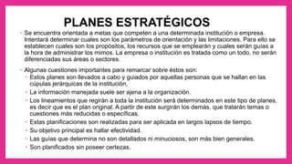 PLANES ESTRATÉGICOS
• Se encuentra orientada a metas que competen a una determinada institución o empresa.
Intentará determinar cuales son los parámetros de orientación y las limitaciones. Para ello se
establecen cuales son los propósitos, los recursos que se emplearán y cuales serán guías a
la hora de administrar los mimos. La empresa o institución es tratada como un todo, no serán
diferenciadas sus áreas o sectores.
• Algunas cuestiones importantes para remarcar sobre éstos son:
• Estos planes son llevados a cabo y guiados por aquellas personas que se hallan en las
cúpulas jerárquicas de la institución,
• La información manejada suele ser ajena a la organización.
• Los lineamientos que regirán a toda la institución será determinados en este tipo de planes,
es decir que es el plan original. A partir de este surgirán los demás, que tratarán temas o
cuestiones más reducidas o específicas.
• Estas planificaciones son realizadas para ser aplicada en largos lapsos de tiempo.
• Su objetivo principal es hallar efectividad.
• Las guías que determina no son detallados ni minuciosos, son más bien generales.
• Son planificados sin poseer certezas.
 