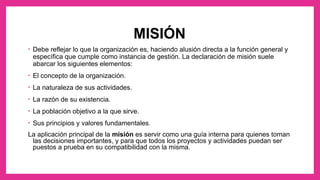 MISIÓN
• Debe reflejar lo que la organización es, haciendo alusión directa a la función general y
específica que cumple como instancia de gestión. La declaración de misión suele
abarcar los siguientes elementos:
• El concepto de la organización.
• La naturaleza de sus actividades.
• La razón de su existencia.
• La población objetivo a la que sirve.
• Sus principios y valores fundamentales.
La aplicación principal de la misión es servir como una guía interna para quienes toman
las decisiones importantes, y para que todos los proyectos y actividades puedan ser
puestos a prueba en su compatibilidad con la misma.
 