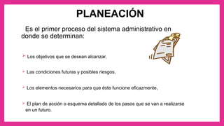 PLANEACIÓN
Es el primer proceso del sistema administrativo en
donde se determinan:
 Los objetivos que se desean alcanzar,
 Las condiciones futuras y posibles riesgos,
 Los elementos necesarios para que éste funcione eficazmente,
 El plan de acción o esquema detallado de los pasos que se van a realizarse
en un futuro.
 