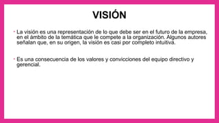 VISIÓN
• La visión es una representación de lo que debe ser en el futuro de la empresa,
en el ámbito de la temática que le compete a la organización. Algunos autores
señalan que, en su origen, la visión es casi por completo intuitiva.
• Es una consecuencia de los valores y convicciones del equipo directivo y
gerencial.
 