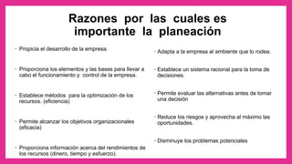 Razones por las cuales es
importante la planeación
• Propicia el desarrollo de la empresa.
• Proporciona los elementos y las bases para llevar a
cabo el funcionamiento y control de la empresa.
• Establece métodos para la optimización de los
recursos. (eficiencia)
• Permite alcanzar los objetivos organizacionales
(eficacia)
• Proporciona información acerca del rendimientos de
los recursos (dinero, tiempo y esfuerzo).
• Adapta a la empresa al ambiente que lo rodea.
• Establece un sistema racional para la toma de
decisiones.
• Permite evaluar las alternativas antes de tomar
una decisión
• Reduce los riesgos y aprovecha al máximo las
oportunidades.
• Disminuye los problemas potenciales
 