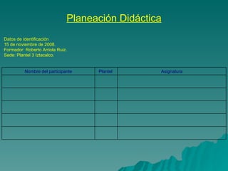Planeación Didáctica Datos de identificación 15 de noviembre de 2008. Formador: Roberto Arriola Ruiz. Sede: Plantel 3 Iztacalco. Asignatura Plantel  Nombre del participante 