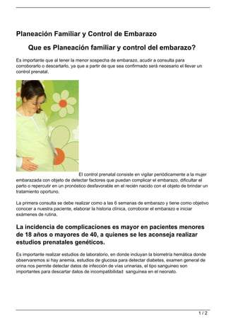 Planeación Familiar y Control de Embarazo

      Que es Planeación familiar y control del embarazo?
Es importante que al tener la menor sospecha de embarazo, acudir a consulta para
corroborarlo o descartarlo, ya que a partir de que sea confirmado será necesario el llevar un
control prenatal.




                               El control prenatal consiste en vigilar periódicamente a la mujer
embarazada con objeto de detectar factores que puedan complicar el embarazo, dificultar el
parto o repercutir en un pronóstico desfavorable en el recién nacido con el objeto de brindar un
tratamiento oportuno.

La primera consulta se debe realizar como a las 6 semanas de embarazo y tiene como objetivo
conocer a nuestra paciente, elaborar la historia clínica, corroborar el embarazo e iniciar
exámenes de rutina.

La incidencia de complicaciones es mayor en pacientes menores
de 18 años o mayores de 40, a quienes se les aconseja realizar
estudios prenatales genéticos.
Es importante realizar estudios de laboratorio, en donde incluyan la biometría hemática donde
observaremos si hay anemia, estudios de glucosa para detectar diabetes, examen general de
orina nos permite detectar datos de infección de vías urinarias, el tipo sanguineo son
importantes para descartar datos de incompatibilidad sanguinea en el neonato.




                                                                                           1/2
 