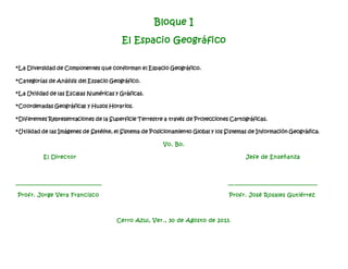 Bloque I
El Espacio Geográfico
*La Diversidad de Componentes que conforman el Espacio Geográfico.
*Categorías de Análisis del Espacio Geográfico.
*La Utilidad de las Escalas Numéricas y Gráficas.
*Coordenadas Geográficas y Husos Horarios.
*Diferentes Representaciones de la Superficie Terrestre a través de Proyecciones Cartográficas.
*Utilidad de las Imágenes de Satélite, el Sistema de Posicionamiento Global y los Sistemas de Información Geográfica.
Vo. Bo.
El Director Jefe de Enseñanza
_____________________________ __ ____________________________
Profr. Jorge Vera Francisco Profr. José Rosales Gutiérrez
Cerro Azul, Ver., 30 de Agosto de 2013.
 