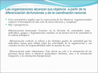 Las organizaciones alcanzan sus objetivos  a partir de la diferenciación de funciones y de la coordinación racional. Esta característica implica que la consecución de los objetivos  organizacionales requiere el desempeño de una serie de tareas diversas y complejas. Hay 3 perspectivas: Diferenciación horizontal: Consiste en la división de actividades entre  individuos, grupos y departamentos situados en un mismo nivel de autoridad en la cadena jerárquica. diferenciación vertical: se refiere a los distintos grados de autoridad que los individuos tienen para influir sobre las actividades de la organización y sus variados niveles de responsabilidad sobre la marcha de esta. diferenciación entre subsistemas: Este afecta no solo a la orientación de las personas hacia fines u objetivos particulares distintos, sino a la orientación temporal y a la orientación interpersonal. 