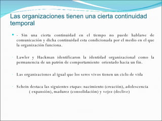 Las organizaciones tienen una cierta continuidad temporal - Sin una cierta continuidad en el tiempo no puede hablarse de comunicación y dicha continuidad esta condicionada por el medio en el que la organización funciona. Lawler y Hackman identificaron la identidad organizacional como la permanencia de un patrón de comportamiento  orientado hacia un fin. Las organizaciones al igual que los seres vivos tienen un ciclo de vida Schein destaca las siguientes etapas: nacimiento (creación), adolescencia  ( expansión), madurez (consolidación) y vejez (declive) 