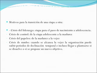 Motivos para la transición de una etapa a otra: - Crisis del liderazgo: etapa para el paso de nacimiento a adolescencia. Crisis de control: de la etapa adolescente a la madurez Crisis del papeleo: de la madurez a la vejez Crisis de rumbo: cuando se alcanza la vejez la organización puede sufrir periodos de declinación  temporal e incluso llegar a plantearse si se disuelve o si se propone un nuevo objetivo.  