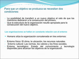 Para que un objetivo se produzca se necesitan dos condiciones: La posibilidad de transferir a un nuevo objetivo el celo de que los miembros dedicaron a la consecución del primero. Que la estructura de la organización resulte apropiada para la consecución del nuevo objetivo. Las organizaciones se hallan en constante relación con el entorno Homans sitúa la organización concatenada en tres entornos: Entorno físico: El clima, la ubicación, los recursos naturales. Entorno cultural: Las normas, los valores y los fines sociales. Entorno tecnológico: Estado del conocimiento y tecnología disponible para alcanzar los objetivos de la organización. 