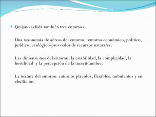 Quijano señala también tres entornos: Una taxonomía de aéreas del entorno : entorno económico, político, jurídico, ecológico-proveedor de recursos naturales. Las dimensiones del entorno: la estabilidad, la complejidad, la hostilidad  y la percepción de la incertidumbre. La textura del entorno: entornos placidos, flexibles, turbulentos y en ebullición. 