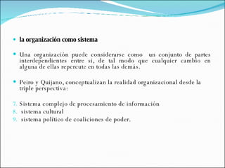 la organización como sistema Una organización puede considerarse como  un conjunto de partes interdependientes entre si, de tal modo que cualquier cambio en alguna de ellas repercute en todas las demás. Peiro y Quijano, conceptualizan la realidad organizacional desde la triple perspectiva: Sistema complejo de procesamiento de información sistema cultural sistema político de coaliciones de poder. 