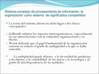 Sistema complejo de procesamiento de información: la organización como sistema  de significados compartidos La teoría del sistema abierto ha dado lugar a dos líneas conceptuales: Galbraith enfatiza los aspectos intraorganizativos, especialmente en sus interrelaciones con la estructura organizacional y su diseño. Weick defiende que el papel fundamental de la organización consiste en reducir el grado de ambigüedad a la que se halla sometida. La ambigüedad puede deberse  a la diversidad de productos o de objetos, a la variabilidad  de las tareas y la tecnología y al grado de interdependencia de las unidades . 