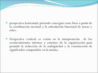 perspectiva horizontal: pretende conseguir estos fines a partir de la coordinación racional y la articulación funcional de tareas y roles. Perspectiva vertical: se centra en la interpretación  de los acontecimientos internos y externos de la organización para permitir la reducción de la ambigüedad y la construcción de significados compartidos en la misma.  