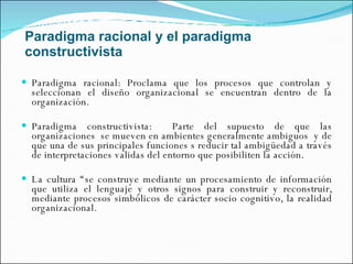 Paradigma racional y el paradigma constructivista Paradigma racional: Proclama que los procesos que controlan y seleccionan el diseño organizacional se encuentran dentro de la organización.  Paradigma constructivista:  Parte del supuesto de que las organizaciones  se mueven en ambientes generalmente ambiguos  y de que una de sus principales funciones s reducir tal ambigüedad a través de interpretaciones validas del entorno que posibiliten la acción. La cultura “se construye mediante un procesamiento de información que utiliza el lenguaje y otros signos para construir y reconstruir, mediante procesos simbólicos de carácter socio cognitivo, la realidad organizacional. 