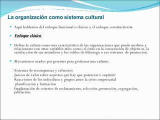 La organización como sistema cultural Aquí hablamos del enfoque funcional o clásico y el enfoque constructivista Enfoque clásico : Define la cultura como una característica de las organizaciones que puede medirse y relacionarse con otras variables tales como: el éxito en la consecución de objetivos, la satisfacción de sus miembros y los estilos de liderazgo o sus sistemas  de promocion. Mecanismos usados por gerentes para gestionar una cultura: Sistemas de recompensas y esfuerzos Juicios de valor sobre aspectos que hay que potenciar o suprimir Reacciones de los individuos y grupos antes la crisis empresarial planificación y formación Implantación de criterios de reclutamiento, selección, promoción, segregación, jubilación. 