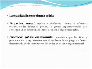 La organización como sistema político Perspectiva racional:  explica el fenómeno  como la influencia relativa de las diferentes personas o grupos organizacionales para conseguir unos determinados fines asimismo organizacionales. Concepción política constructivista:  considera que los fines y productos de la organización son el resultado de un juego de fuerzas determinado por la distribución del poder en el seno organizacional   Volver 