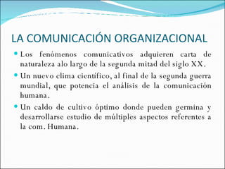LA COMUNICACIÓN ORGANIZACIONAL  Los fenómenos comunicativos adquieren carta de naturaleza alo largo de la segunda mitad del siglo XX. Un nuevo clima científico, al final de la segunda guerra mundial, que potencia el análisis de la comunicación humana.  Un caldo de cultivo óptimo donde pueden germina y desarrollarse estudio de múltiples aspectos referentes a la com. Humana. 