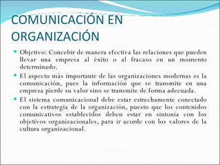 COMUNICACIÓN EN ORGANIZACIÓN Objetivo: Concebir de manera efectiva las relaciones que pueden llevar una empresa al éxito o al fracaso en un momento determinado. El aspecto más importante de las organizaciones modernas es la comunicación, pues la información que se transmite en una empresa pierde su valor sino se transmite de forma adecuada. El sistema comunicacional debe estar estrechamente conectado con la estrategia de la organización, puesto que los contenidos comunicativos establecidos deben estar en sintonía con los objetivos organizacionales, para ir acorde con los valores de la cultura organizacional. 