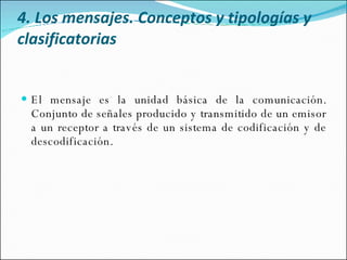 4. Los mensajes. Conceptos y tipologías y clasificatorias El mensaje es la unidad básica de la comunicación. Conjunto de señales producido y transmitido de un emisor a un receptor a través de un sistema de codificación y de descodificación.  