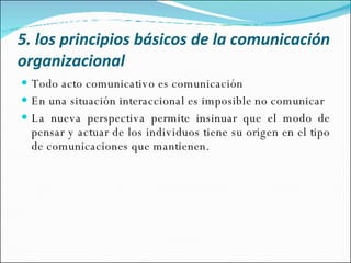 5. los principios básicos de la comunicación organizacional   Todo acto comunicativo es comunicación En una situación interaccional es imposible no comunicar La nueva perspectiva permite insinuar que el modo de pensar y actuar de los individuos tiene su origen en el tipo de comunicaciones que mantienen. 