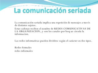 La comunicación seriada implica una repetición de mensajes a través de distintos sujetos. Estas cadenas reciben el nombre de REDES COMUNICATIVAS DE LA ORGANIZACION., y son los canales por losq ue circula la informacion. Las redes informativas pueden dividirse según el carácter en dos tipos. Redes formales redes informales 