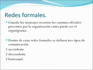 Redes formales. Cuando los mensajes recorren los caminos oficiales prescritos por la organización como puede ser el organigrama. Dentro de estas redes formales se definen tres tipos de comunicación. 1-ascendente 2-descendente 3-horizontal. 