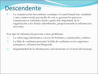 Descendente La comunicación descendente constituye el canal formal mas estudiado y mas controversial, por medio de este se generan los procesos comunicativos realizados desde a parte más importante de la organización a los demás subordinados, proporcionando la informacion necesaria. Este tipo de información presenta varios problemas: La sobrecarga informativa: exceso de boletines, comunicados, ordenes. La falta de confianza personal: la falta de confianza en los superiores jerarquicos, informacion bloqueada. Inoportunidad de la informacion :  mal momento en el envió del mensaje 