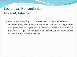 Las nuevas Herramientas Intranet, Internet. cuentan de tecnología y herramientas muy similares  (ordenadores, nodos de conexión, servidores, navegadores etc.) pero sus dos grandes diferencias están en el tipo de usuarios  al  que se dirigen y la influencia de estos sobre los contenidos comunicativos.  