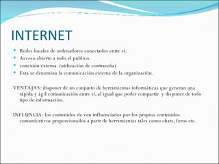 INTERNET Redes locales de ordenadores conectados entre sí. Acceso abierto a todo el publico. conexión externa. (utilización de contraseña) Esta se denomina la comunicación externa de la organización.  VENTAJAS: disponer de un conjunto de herramientas informáticas que generan una rápida y ágil comunicación entre sí, al igual que poder compartir  y disponer de todo tipo de información. INFLUNCIA: los contenidos de ven influenciados por los propios contenidos comunicativos proporcionados a parir de herramientas tales como chats, foros etc. 