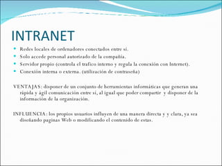 INTRANET Redes locales de ordenadores conectados entre sí. Solo accede personal autorizado de la compañía. Servidor propio (controla el trafico interno y regula la conexión con Internet). Conexión interna o externa. (utilización de contraseña) VENTAJAS: disponer de un conjunto de herramientas informáticas que generan una rápida y ágil comunicación entre sí, al igual que poder compartir  y disponer de la información de la organización.  INFLUENCIA: los propios usuarios influyen de una manera directa y y clara, ya sea diseñando paginas Web o modificando el contenido de estas.  