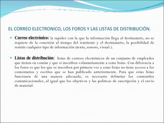 EL CORREO ELECTRONICO, LOS FOROS Y LAS LISTAS DE DISTRIBUCIÓN.   Correo electrónico:  la rapidez con la que la información llega al destinatario, no se requiere de la conexión al tiempo del remitente y el destinatario, la posibilidad de remitir cualquier tipo de información (texto, sonoro, visual ). Listas de distribución:  listas de correos electrónicos de un conjunto de empleados que tienen en común y que si inscriben voluntariamente a estas listas. Con diferencia a los foros es que los que se inscriben por primera vez a estas listas no tiene acceso a los comentarios y escritos que se han publicado anteriormente. Para que estas listas funcionen de una manera adecuada, es necesario delimitar los contenidos comunicacionales, al igual que los objetivos y las políticas de suscripción y el envío de material.  