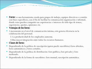Foros:  es una herramienta creada para grupos de trabajo, equipos directivos o comités con fines específicos, con el fin de facilitar la comunicación organización e informal, donde estos pueden compartir sus experiencias e intereses de todo tipo de temas; sugerencias, aportes, opiniones etc. Ventajas de los foros:   1.incremento en el nivel de comunicación interna, esto genera eficiencia en la colaboración del personal. 2. La productividad de los empleados aumenta. 3.Una mayor integración entre todos los recursos humanos. Clases de foros:  Dependiendo de la política de suscripción (quien puede suscribirse) foros abiertos, foros automáticos y foros cerrados.  Dependiendo de la política de distribución: foro publico, foro privado y foro moderado.  Dependiendo de la forma de suscribirse: foro manual, suscripción automática. 