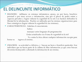 EL DELINCUNTE INFORMÁTICO HACKERS:  infiltrarse en sistemas informáticos ajenos, no por lucro, beneficio personal o por tener acceso a información, sino por el placer de poder entrar a espacios privados y lograr vulnerar la seguridad de la red. Los hackers defienden la libertad de la información.  Pueden ser utilizados por las mismas organizaciones para fines estratégicos (lograr vulnerar la seguridad de sus sistemas). CARACTERISTICAS:  Anhelan el conocimiento Sabios manejan varios lenguajes de programación  Están actualizados en el tema de seguridad en la red Va contra la ética alterar cualquier información excepto para borrar su  ingreso al sistema.  CRACKER:  su actividad es delictiva, y  buscan un lucro o beneficio particular. Son individuos que no hacen parte de la cultura de libre información ya que estos buscan diversión destruyendo o alternado la información de un sistema.  