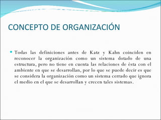 CONCEPTO DE ORGANIZACIÓN Todas las definiciones antes de Katz y Kahn coinciden en reconocer la organización como un sistema dotado de una estructura, pero no tiene en cuenta las relaciones de ésta con el ambiente en que se desarrollan, por lo que se puede decir es que se considera la organización como un sistema cerrado que ignora el medio en el que se desarrollan y crecen tales sistemas. 
