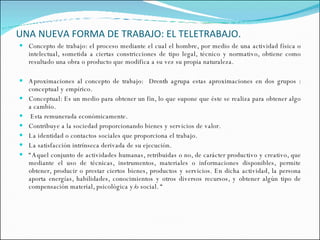 UNA NUEVA FORMA DE TRABAJO: EL TELETRABAJO. Concepto de trabajo: el proceso mediante el cual el hombre, por medio de una actividad física o intelectual, sometida a ciertas constricciones de tipo legal, técnico y normativo, obtiene como resultado una obra o producto que modifica a su vez su propia naturaleza.  Aproximaciones al concepto de trabajo:  Drenth agrupa estas aproximaciones en dos grupos : conceptual y empírico.  Conceptual: Es un medio para obtener un fin, lo que supone que éste se realiza para obtener algo a cambio.  Esta remunerada económicamente.  Contribuye a la sociedad proporcionando bienes y servicios de valor.  La identidad o contactos sociales que proporciona el trabajo. La satisfacción intrínseca derivada de su ejecución. “ Aquel conjunto de actividades humanas, retribuidas o no, de carácter productivo y creativo, que mediante el uso de técnicas, instrumentos, materiales o informaciones disponibles, permite obtener, producir o prestar ciertos bienes, productos y servicios. En dicha actividad, la persona aporta energías, habilidades, conocimientos y otros diversos recursos, y obtener algún tipo de compensación material, psicológica y/o social. “  