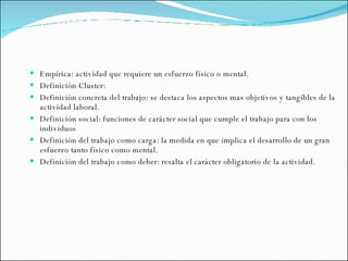 Empírica: actividad que requiere un esfuerzo físico o mental.  Definición Cluster: Definición concreta del trabajo: se destaca los aspectos mas objetivos y tangibles de la actividad laboral. Definición social: funciones de carácter social que cumple el trabajo para con los individuos Definición del trabajo como carga: la medida en que implica el desarrollo de un gran esfuerzo tanto físico como mental. Definición del trabajo como deber: resalta el carácter obligatorio de la actividad. 