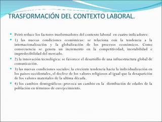 TRASFORMACIÓN DEL CONTEXTO LABORAL. Peiró reduce los factores trasformadores del contexto laboral  en cuatro indicadores: 1) las nuevas condiciones económicas: se relaciona con la tendencia a la internacionalización y la globalización de los procesos económicos. Como consecuencia se genera un incremento en la competitividad, inestabilidad e impredecibilidad del mercado. 2) la innovación tecnológica: se favorece el desarrollo de una infraestructura global de comunicación. 3) las nuevas condiciones sociales: la creciente tendencia hacia la individualización en los países occidentales, el declive de los valores religiosos al igual que la desaparición de los valores materiales de la ultima década. 4) los cambios demográficos: provoca un cambio en la  distribución de edades de la población en términos de envejecimiento.  